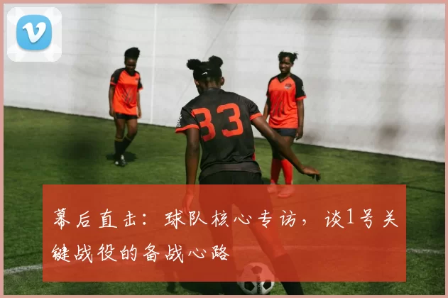 幕后直击：球队核心专访，谈1号关键战役的备战心路