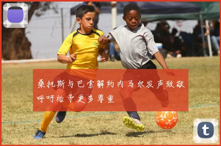 桑托斯与巴索解约内马尔发声致敬呼吁给予更多尊重